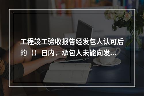 工程竣工验收报告经发包人认可后的（）日内，承包人未能向发包人