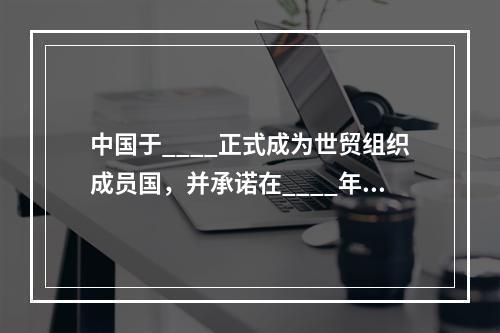 中国于____正式成为世贸组织成员国，并承诺在____年内取