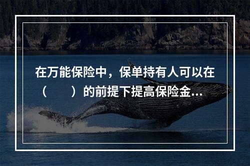 在万能保险中，保单持有人可以在（　　）的前提下提高保险金额。