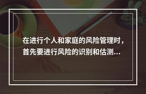 在进行个人和家庭的风险管理时，首先要进行风险的识别和估测。个