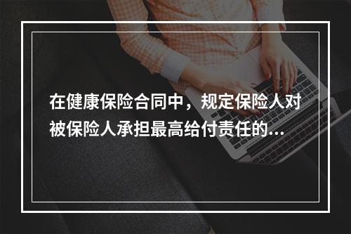 在健康保险合同中，规定保险人对被保险人承担最高给付责任的条款