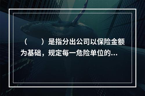 （　　）是指分出公司以保险金额为基础，规定每一危险单位的一定