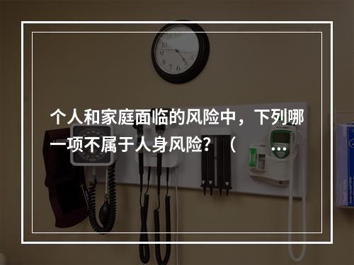 个人和家庭面临的风险中，下列哪一项不属于人身风险？（　　）。