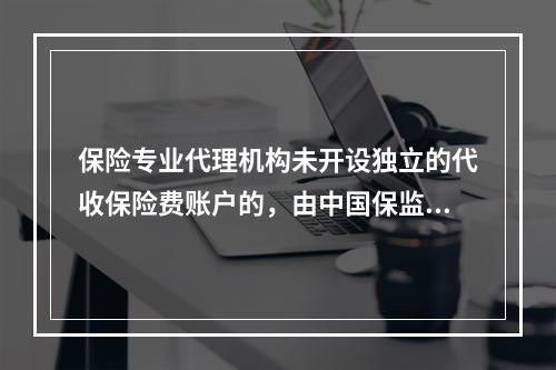 保险专业代理机构未开设独立的代收保险费账户的，由中国保监会责