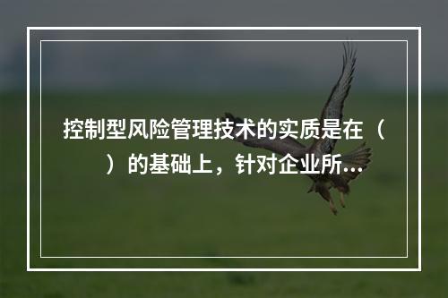 控制型风险管理技术的实质是在（　　）的基础上，针对企业所存在