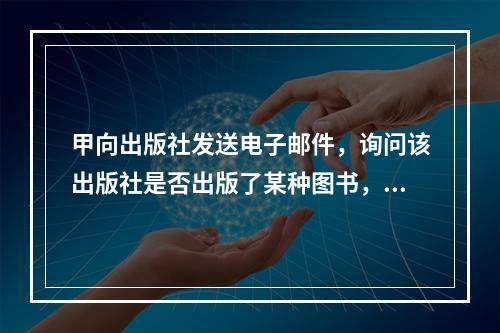 甲向出版社发送电子邮件，询问该出版社是否出版了某种图书，出版