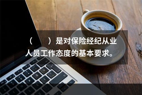 （　　）是对保险经纪从业人员工作态度的基本要求。