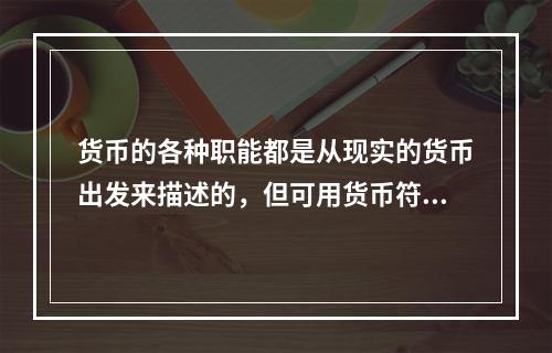 货币的各种职能都是从现实的货币出发来描述的，但可用货币符号来