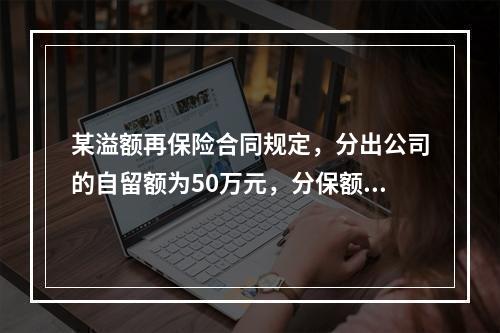 某溢额再保险合同规定，分出公司的自留额为50万元，分保额为“