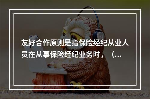 友好合作原则是指保险经纪从业人员在从事保险经纪业务时，（　　