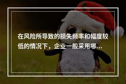 在风险所导致的损失频率和幅度较低的情况下，企业一般采用哪种风