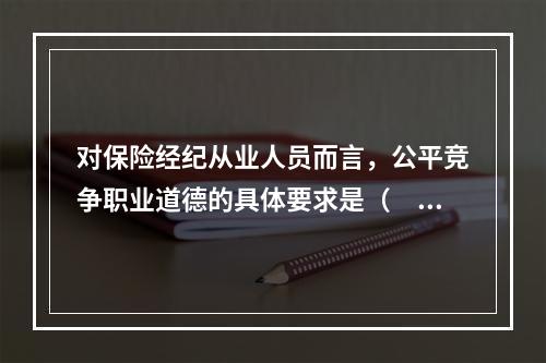 对保险经纪从业人员而言，公平竞争职业道德的具体要求是（　　）