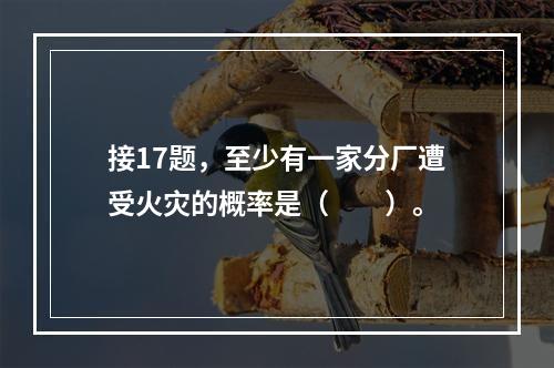 接17题，至少有一家分厂遭受火灾的概率是（　　）。