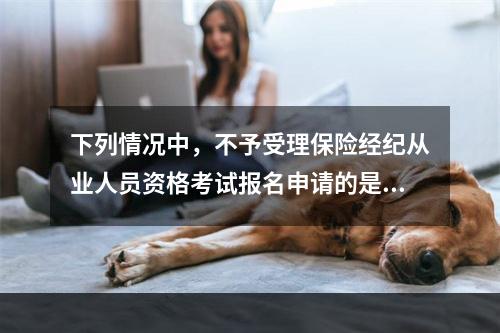 下列情况中，不予受理保险经纪从业人员资格考试报名申请的是（　