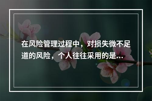 在风险管理过程中，对损失微不足道的风险，个人往往采用的是（　