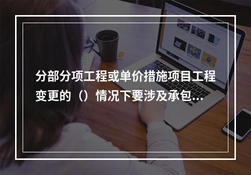 分部分项工程或单价措施项目工程变更的（）情况下要涉及承包人报