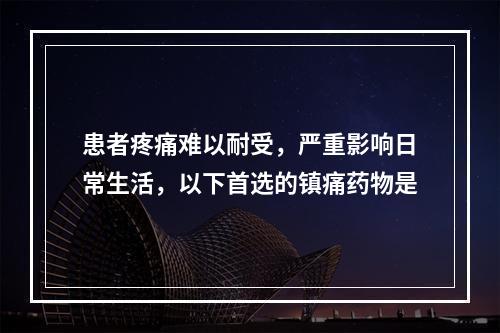 患者疼痛难以耐受，严重影响日常生活，以下首选的镇痛药物是