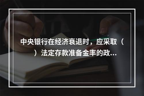 中央银行在经济衰退时，应采取（　　）法定存款准备金率的政策。