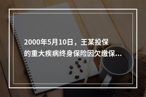 2000年5月10日，王某投保的重大疾病终身保险因欠缴保费效