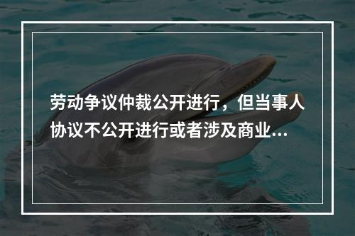 劳动争议仲裁公开进行，但当事人协议不公开进行或者涉及商业秘密