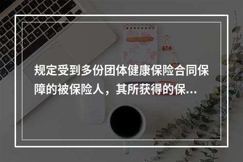 规定受到多份团体健康保险合同保障的被保险人，其所获得的保险金