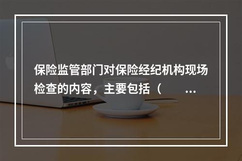 保险监管部门对保险经纪机构现场检查的内容，主要包括（　　）等