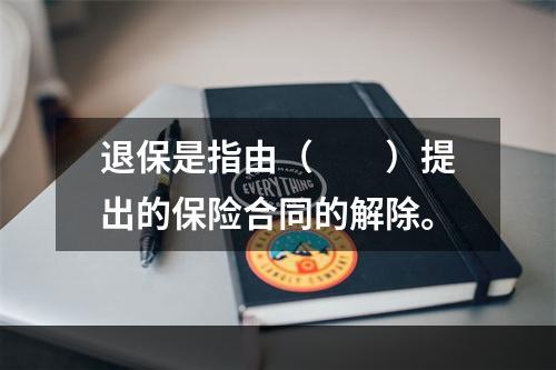 退保是指由（　　）提出的保险合同的解除。