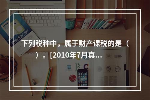 下列税种中，属于财产课税的是（　　）。[2010年7月真题]