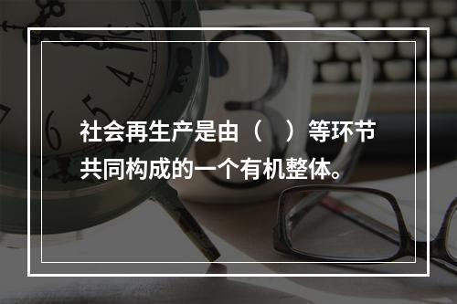 社会再生产是由（　）等环节共同构成的一个有机整体。