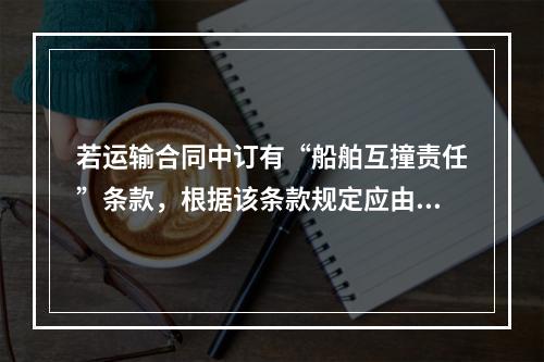 若运输合同中订有“船舶互撞责任”条款，根据该条款规定应由货方