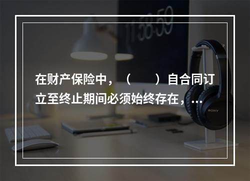 在财产保险中，（　　）自合同订立至终止期间必须始终存在，它不