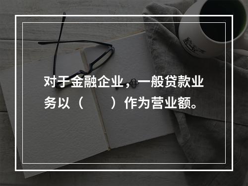 对于金融企业，一般贷款业务以（　　）作为营业额。