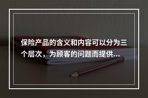 保险产品的含义和内容可以分为三个层次，为顾客的问题而提供的其