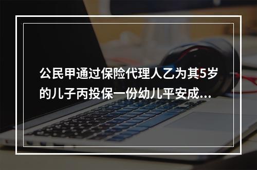 公民甲通过保险代理人乙为其5岁的儿子丙投保一份幼儿平安成长险