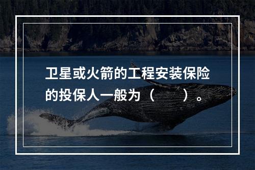 卫星或火箭的工程安装保险的投保人一般为（　　）。