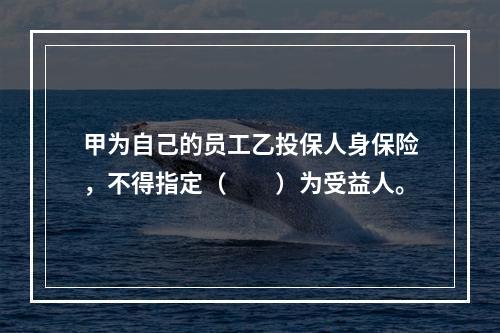 甲为自己的员工乙投保人身保险，不得指定（　　）为受益人。