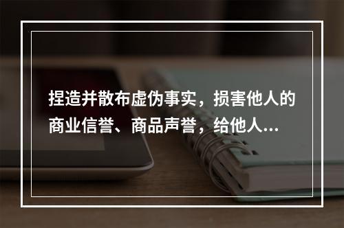 捏造并散布虚伪事实，损害他人的商业信誉、商品声誉，给他人造成