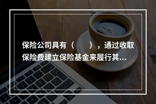 保险公司具有（　　），通过收取保险费建立保险基金来履行其赔偿