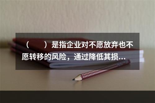 （　　）是指企业对不愿放弃也不愿转移的风险，通过降低其损失发