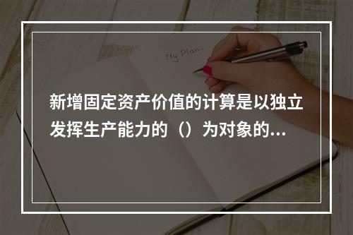 新增固定资产价值的计算是以独立发挥生产能力的（）为对象的。