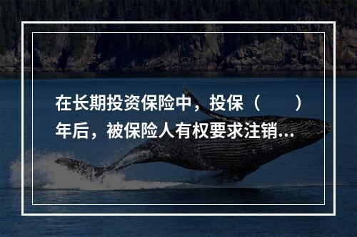 在长期投资保险中，投保（　　）年后，被保险人有权要求注销保单