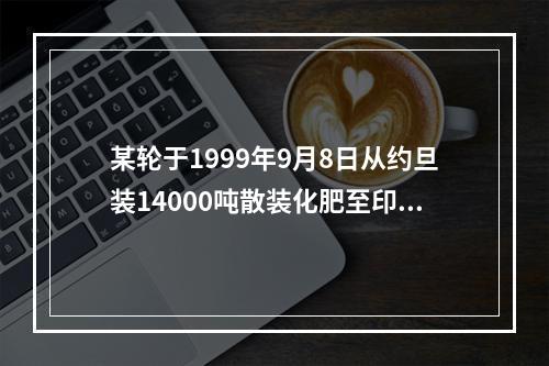 某轮于1999年9月8日从约旦装14000吨散装化肥至印度马