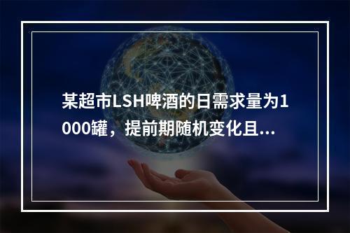 某超市LSH啤酒的日需求量为1000罐，提前期随机变化且服