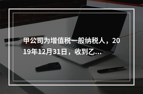 甲公司为增值税一般纳税人，2019年12月31日，收到乙公司