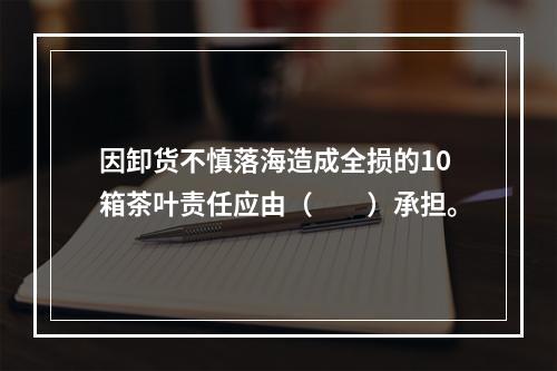 因卸货不慎落海造成全损的10箱茶叶责任应由（　　）承担。