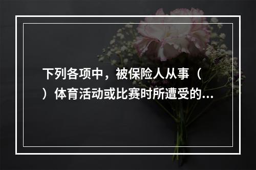 下列各项中，被保险人从事（　　）体育活动或比赛时所遭受的意外