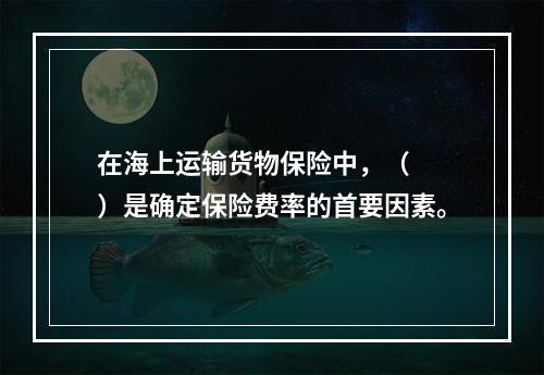 在海上运输货物保险中，（　　）是确定保险费率的首要因素。