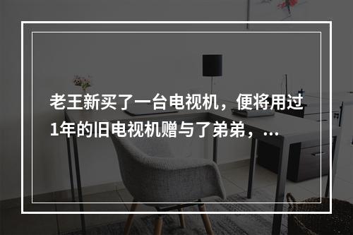 老王新买了一台电视机，便将用过1年的旧电视机赠与了弟弟，老王