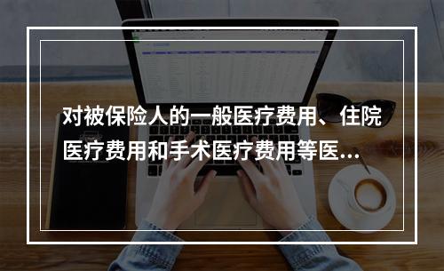 对被保险人的一般医疗费用、住院医疗费用和手术医疗费用等医疗费