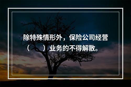 除特殊情形外，保险公司经营（　　）业务的不得解散。